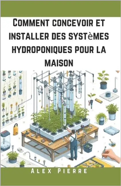 Comment concevoir et installer des systèmes hydroponiques pour la maison: Un guide DIY pour le jardinage d'intérieur, les jardins verticaux et la cult by Pierre, Alex