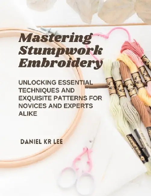 Mastering Stumpwork Embroidery: Unlocking Essential Techniques and Exquisite Patterns for Novices and Experts Alike by Daniel Kr Lee