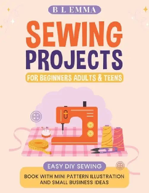 Sewing projects for beginners adults & teens: easy DIY sewing book with mini pattern illustration and small business ideas by B. L. Emma