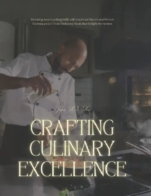 Crafting Culinary Excellence: Elevating Your Cooking Skills with Gourmet Flavors and Proven Techniques to Create Delicious Meals that Delight the Sens by John LX Lee