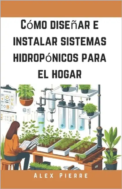 Cómo diseñar e instalar sistemas hidropónicos para el hogar: Una guía de bricolaje para el cultivo de plantas de interior, jardines verticales y el cu by Pierre, Alex