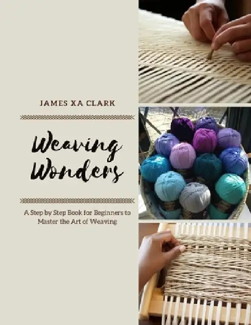 Weaving Wonders: A Step by Step Book for Beginners to Master the Art of Weaving by James Xa Clark