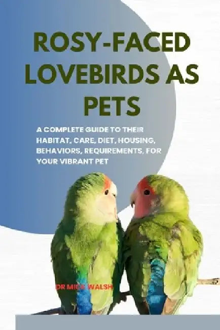 Rosy-Faced Lovebirds as Pets: A Complete Guide to Their Habitat, Care, Diet, Housing, Behaviors, Requirements, for Your Vibrant Pet by Mick Walsh