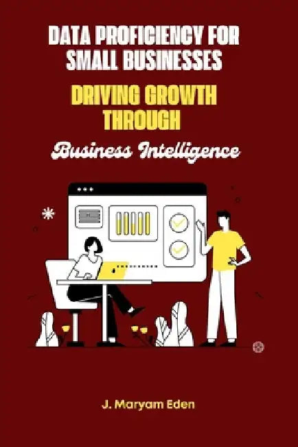 Data Proficiency for Small Businesses Driving Growth through Business Intelligence by J. Mary Eden