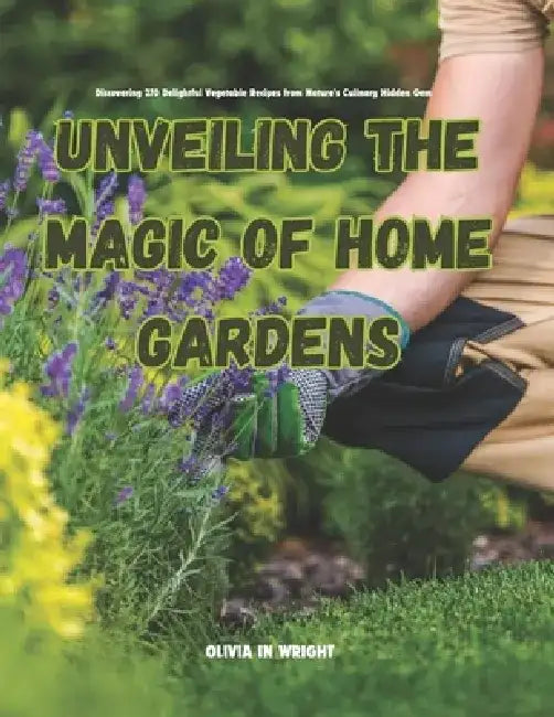 Unveiling the Magic of Home Gardens: Discovering 270 Delightful Vegetable Recipes from Nature's Culinary Hidden Gem by Olivia In Wright