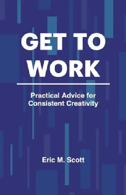 Get To Work: Practical Advice for Consistent Creativity by Eric M. Scott