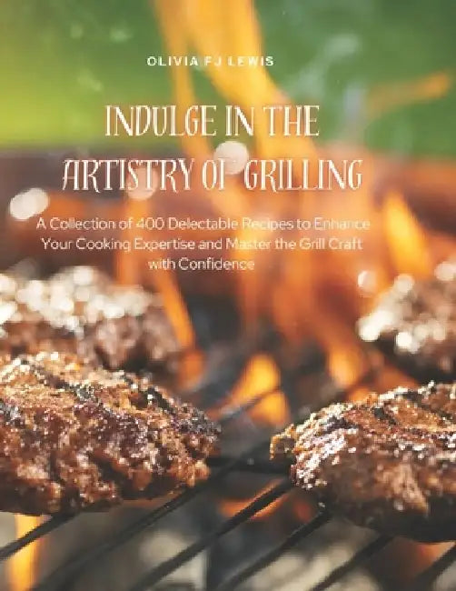 Indulge in the Artistry of Grilling: A Collection of 400 Delectable Recipes to Enhance Your Cooking Expertise and Master the Grill Craft with Confiden by Olivia Fj Lewis
