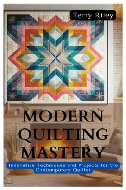 Modern Quilting Mastery: Innovative Techniques and Projects for the Contemporary Quilter by Terry Riley