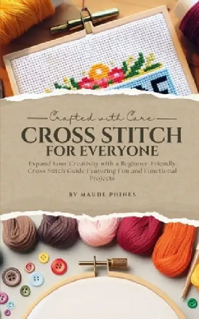Crafted With Care: Cross Stitch for Everyone: Expand Your Creativity with a Beginner-Friendly Cross Stitch Guide Featuring Fun and Functional Projects by Maude Phines
