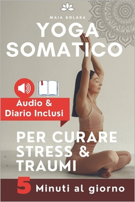 YOGA SOMATICO, TECNICHE DI AUTO GUARIGIONE PER CURARE STRESS e TRAUMI: Allevia i sintomi psicosomatici, migliora la connessione mente-corpo e gestisci by Maia Solara