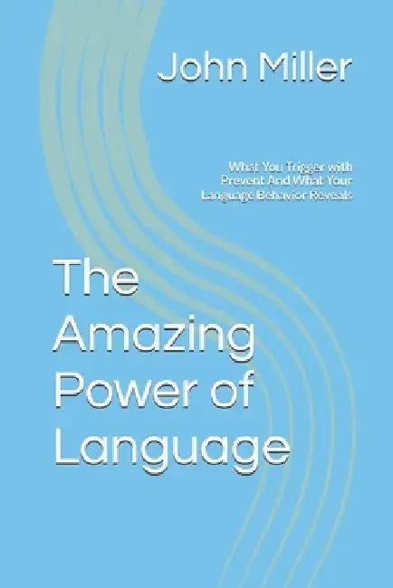 The Amazing Power of Language: What You Trigger with Prevent And What Your Language Behavior Reveals by John Miller