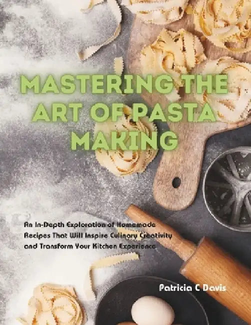 Mastering the Art of Pasta Making: An In-Depth Exploration of Homemade Recipes That Will Inspire Culinary Creativity and Transform Your Kitchen Experi by Patricia C. Davis