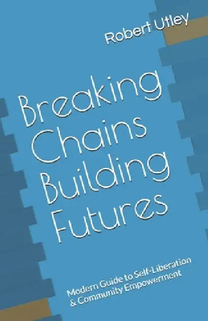 Breaking Chains Building Futures: Modern Guide to Self-Liberation & Community Empowerment by Robert Utley