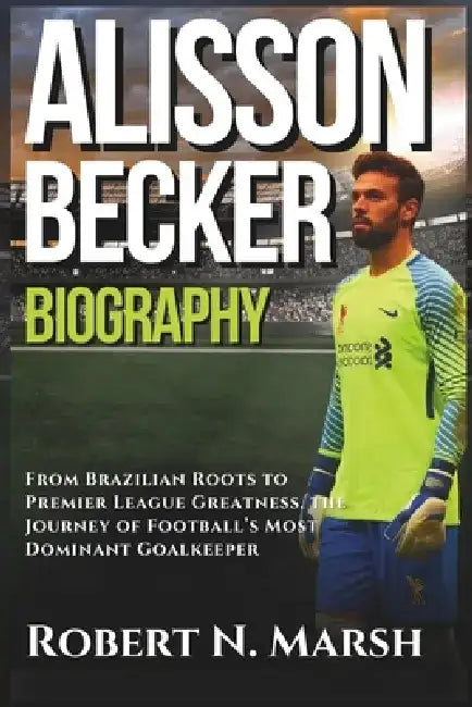 Alisson Becker Biography: From Brazilian Roots to Premier League Greatness, the Journey of Football's Most Dominant Goalkeeper by Robert N. Marsh