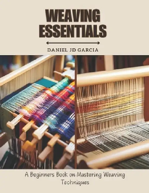 Weaving Essentials: A Beginners Book on Mastering Weaving Techniques by Daniel Jd Garcia