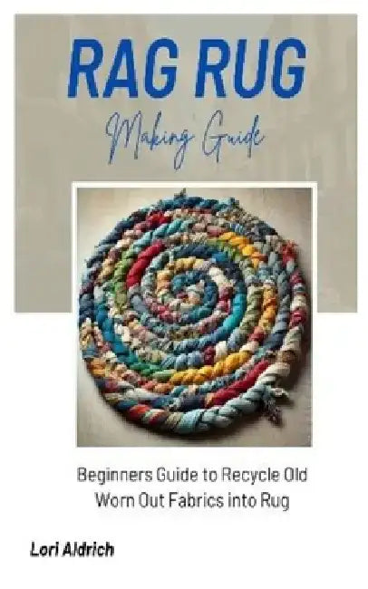 Rag Rug Making Guide: Beginners Guide to Recycle Old Worn Out Fabrics into Rug by Lori Aldrich