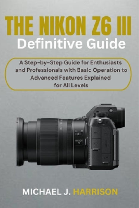 The Nikon Z6 III Definitive Guide: A Step-by-Step Guide for Enthusiasts and Professionals with Basic Operation to Advanced Features Explained for All by Michael J. Harrison