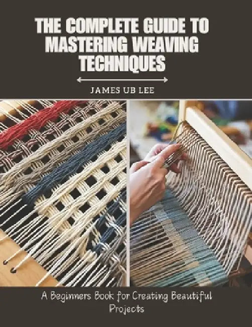 The Complete Guide to Mastering Weaving Techniques: A Beginners Book for Creating Beautiful Projects by James Ub Lee