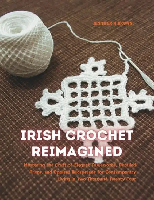Irish Crochet Reimagined: Mastering the Craft of Elegant Tablecloths, Detailed Trims, and Opulent Bedspreads for Contemporary Living in Two Thou by Jennifer H. Brown