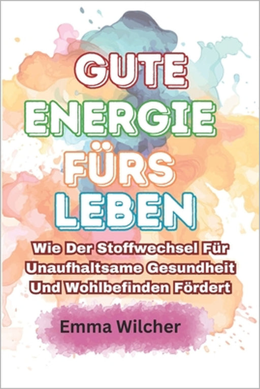 Gute Energie fürs Leben: Wie Der Stoffwechsel Für Unaufhaltsame Gesundheit Und Wohlbefinden Fördert by Emma Wilcher
