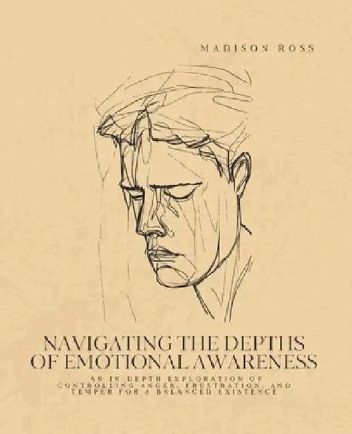 Navigating the Depths of Emotional Awareness: An In-Depth Exploration of Controlling Anger, Frustration, and Temper for a Balanced Existence by Madison Ross