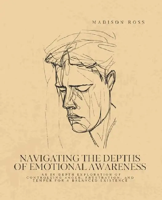 Navigating the Depths of Emotional Awareness: An In-Depth Exploration of Controlling Anger, Frustration, and Temper for a Balanced Existence by Madison Ross