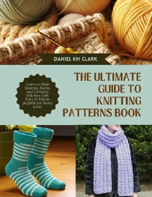 The Ultimate Guide to Knitting Patterns Book: Learn to Knit Scarves, Socks, and Complex Stitches with Easy to Follow projects for Every Level by Daniel Km Clark