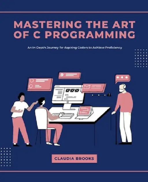 Mastering the Art of C Programming: An In-Depth Journey for Aspiring Coders to Achieve Proficiency by Claudia Brooks