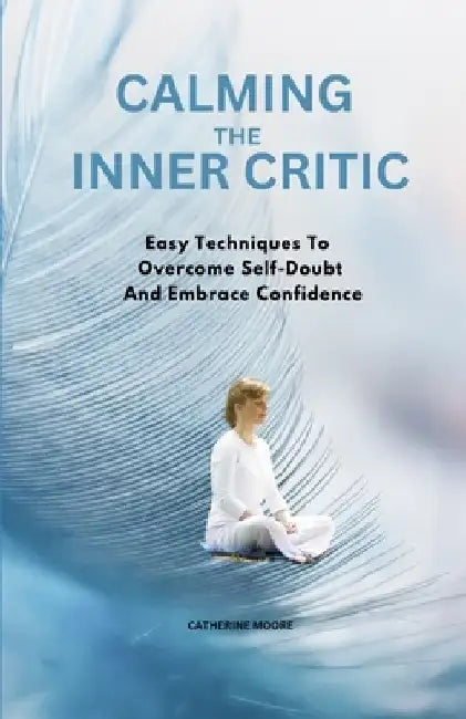 Calming the Inner Critic: Easy Techniques To Overcome Self-Doubt And Embrace Confidence by Catherine Moore