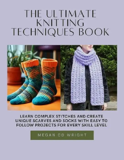 The Ultimate Knitting Techniques Book: Learn Complex Stitches and Create Unique Scarves and Socks with Easy to Follow projects for Every Skill Level by Megan CD Wright