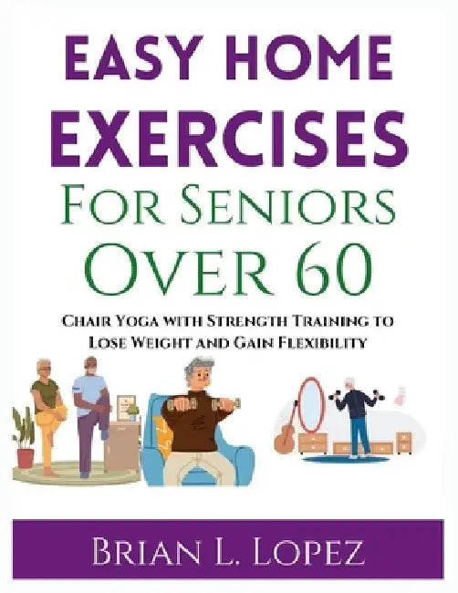 Easy Home Exercises For Seniors Over 60: Chair Yoga with Strength Training to Lose Weight and Gain Flexibility by Brian L. Lopez