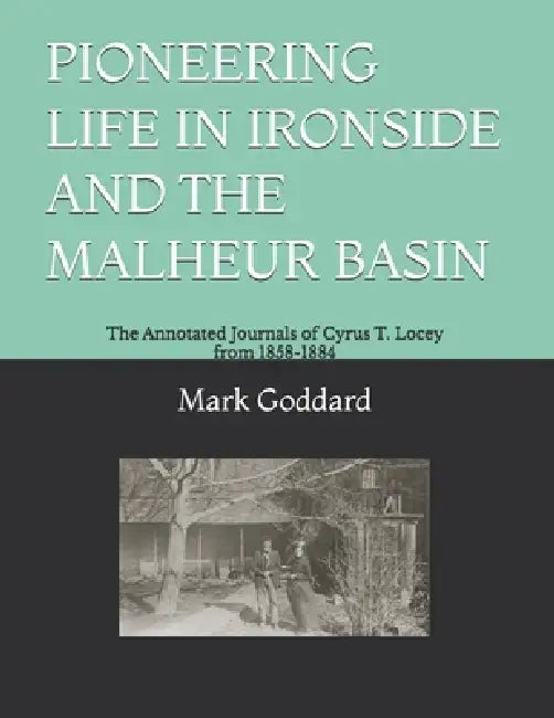 Pioneering Life in Ironside and the Malheur Basin: The Annotated Journals of Cyrus T. Locey from 1858-1884 by Mark Goddard, Mark Goddard