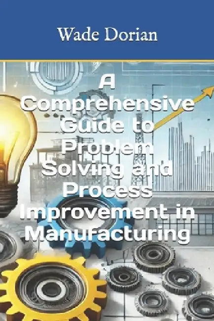 A Comprehensive Guide to Problem Solving and Process Improvement in Manufacturing by Wade Dorian