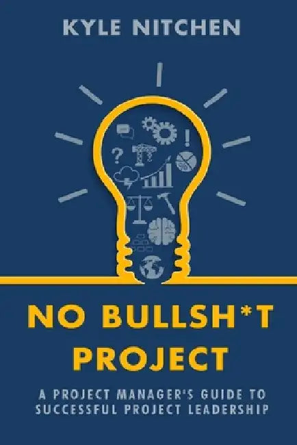 No Bullsh*t Project: A Project Manager's Guide to Successful Project Leadership by Kyle Nitchen