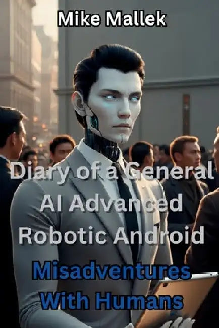 Diary of a General AI Advanced Robotic Android: Misadventures With Humans by Mike Mallek
