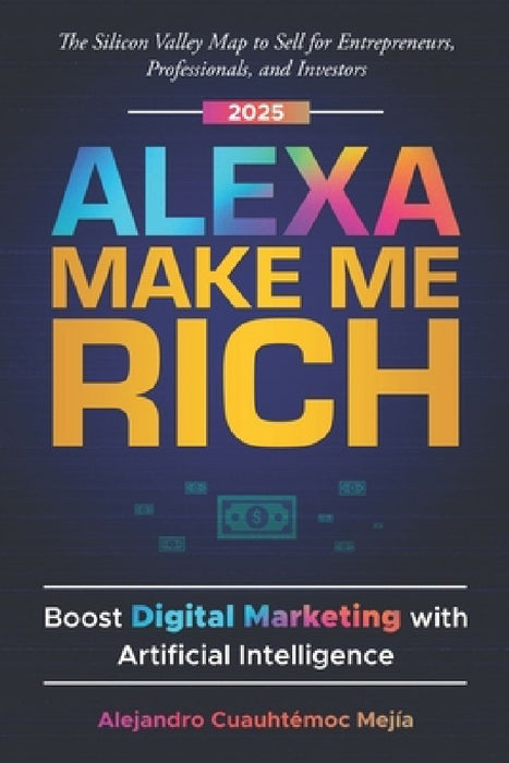 Alexa, Make Me Rich: Boost Digital Marketing with Artificial Intelligence: The Silicon Valley Map to Sell for Entrepreneurs, Professionals, and Invest by Alejandro Cuauhtemoc Mejia