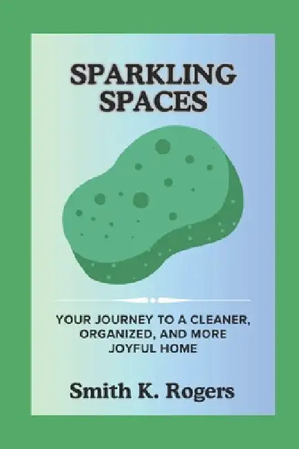 Sparkling Spaces: Your Journey to a Cleaner, Organized, and More Joyful Home. by Smith K. Rogers