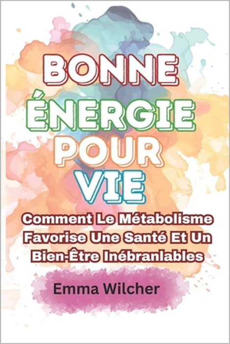 Bonne Énergie Pour Vie: Comment Le Métabolisme Favorise Une Santé Et Un Bien-Être Inébranlables by Emma Wilcher