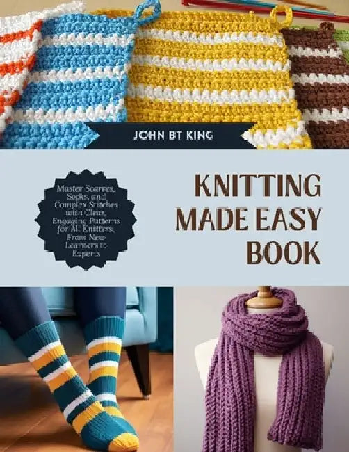 Knitting Made Easy Book: Master Scarves, Socks, and Complex Stitches with Clear, Engaging Patterns for All Knitters, From New Learners to Exper by John Bt King