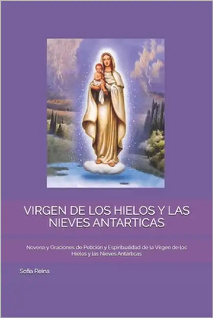 Virgen de Los Hielos Y Las Nieves Antarticas: Novena y Oraciones de Petición y Espiritualidad de la Virgen de los Hielos y las Nieves Antárticas by Reina, Sofia
