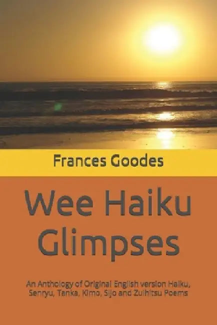 Wee Haiku Glimpses: An Anthology of Original English version Haiku, Senryu, Tanka, Kimo, Sijo and Zuihitsu Poems by Frances Goodes