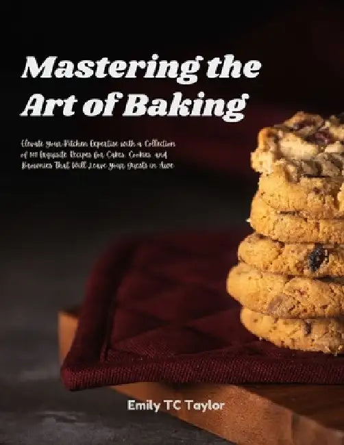 Mastering the Art of Baking: Elevate Your Kitchen Expertise with a Collection of 101 Exquisite Recipes for Cakes, Cookies, and Brownies That Will L by Emily Tc Taylor