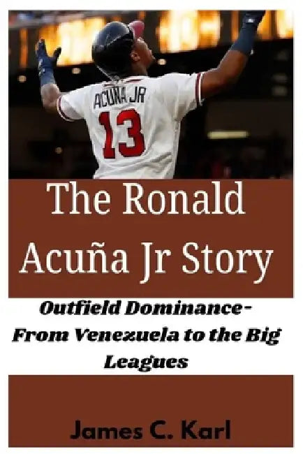 The Ronald Acuña Jr Story: Outfield Dominance- From Venezuela to the Big Leagues by James C. Karl