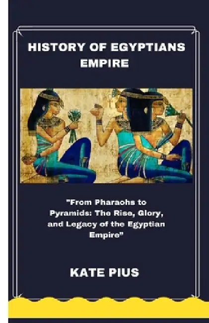 History of Egyptians Empire: "From Pharaohs to Pyramids: The Rise, Glory, and Legacy of the Egyptian Empire" by Kate Pius