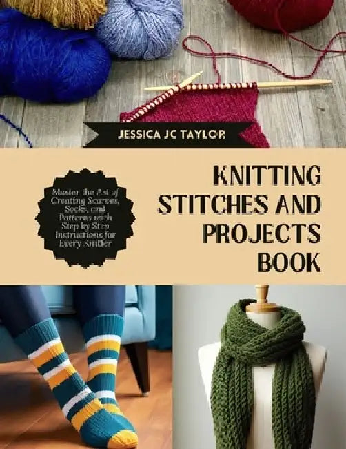 Knitting Stitches and projects Book: Master the Art of Creating Scarves, Socks, and Patterns with Step by Step Instructions for Every Knitter by Jessica Jc Taylor