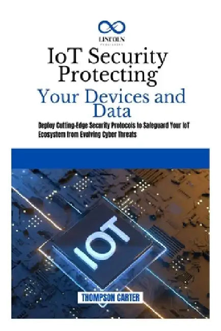 IoT Security Protecting Your Devices and Data: Deploy Cutting-Edge Security Protocols to Safeguard Your IoT Ecosystem from Evolving Cyber Threats by Thompson Carter
