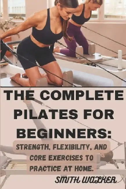 The Complete Pilates for Beginners: Strength, Flexibility, and Core Exercises to Practice at Home.: Easy Sequences for Building Strength, Enhancing Fl by Smith Walker