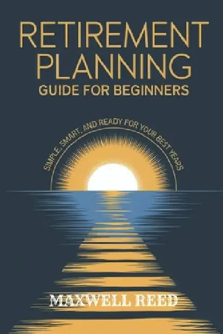 Retirement Planning Guide for Beginners: Simple, Smart and Ready for Your Best Years by Maxwell Reed
