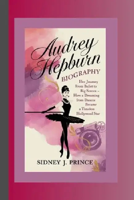 Audrey Hepburn Biography: Her Journey from Ballet to the Big Screen - How a Dreaming Dancer Became a Timeless Hollywood Star by Sidney J. Prince