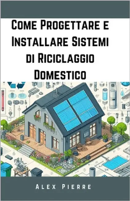 Come Progettare e Installare Sistemi di Riciclaggio Domestico: Una Guida Fai-da-Te per una Vita Sostenibile, Ridurre i Rifiuti, Risparmiare Denaro e C by Pierre, Alex